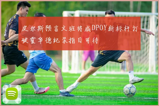 皮尔斯预言文班将成DPOY新标杆打破霍华德纪录指日可待