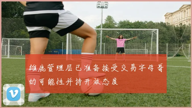 雄鹿管理层已准备接受交易字母哥的可能性并持开放态度
