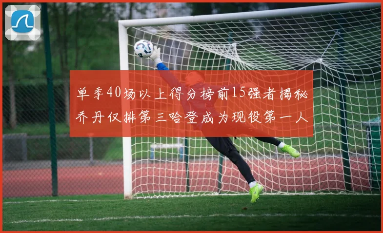 单季40场以上得分榜前15强者揭秘乔丹仅排第三哈登成为现役第一人