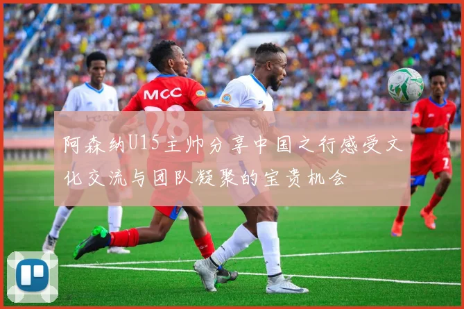 阿森纳U15主帅分享中国之行感受文化交流与团队凝聚的宝贵机会
