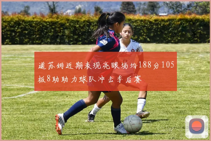 道苏姆近期表现亮眼场均188分105板8助助力球队冲击季后赛