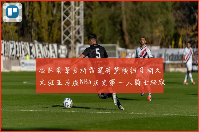 各队前景分析雷霆有望横扫日湖火文班亚马成NBA历史第一人骑士轻取猛龙