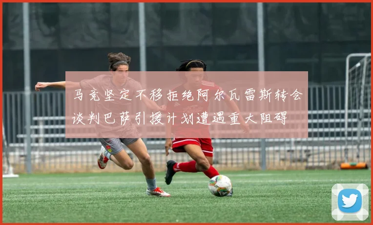 马竞坚定不移拒绝阿尔瓦雷斯转会谈判巴萨引援计划遭遇重大阻碍