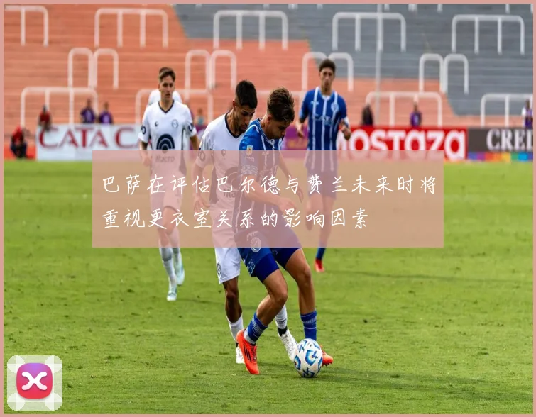 巴萨在评估巴尔德与费兰未来时将重视更衣室关系的影响因素