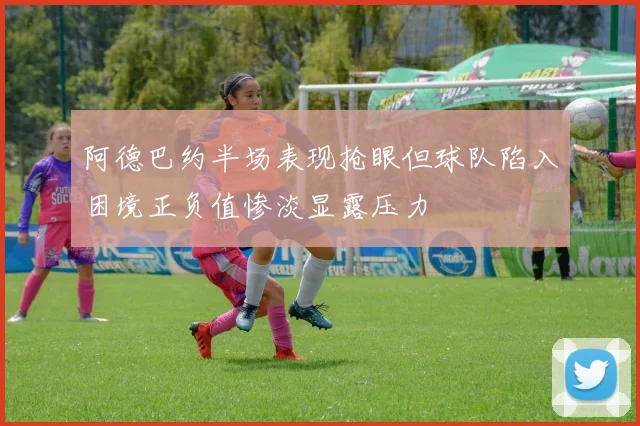 阿德巴约半场表现抢眼但球队陷入困境正负值惨淡显露压力