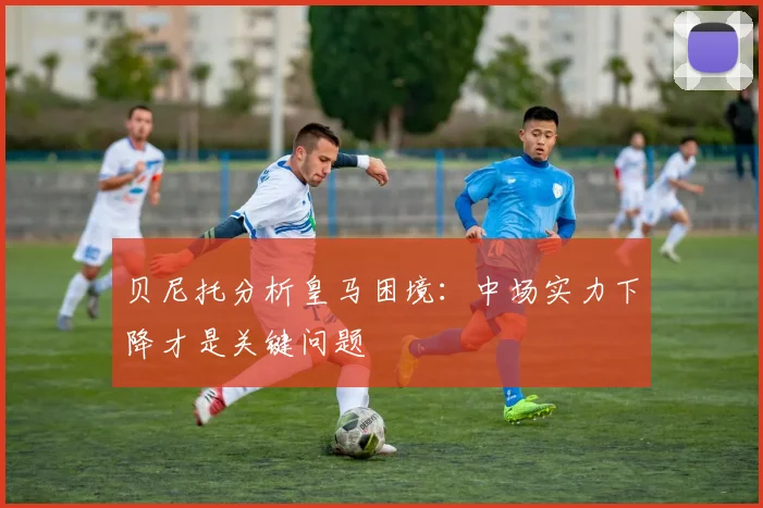 贝尼托分析皇马困境：中场实力下降才是关键问题